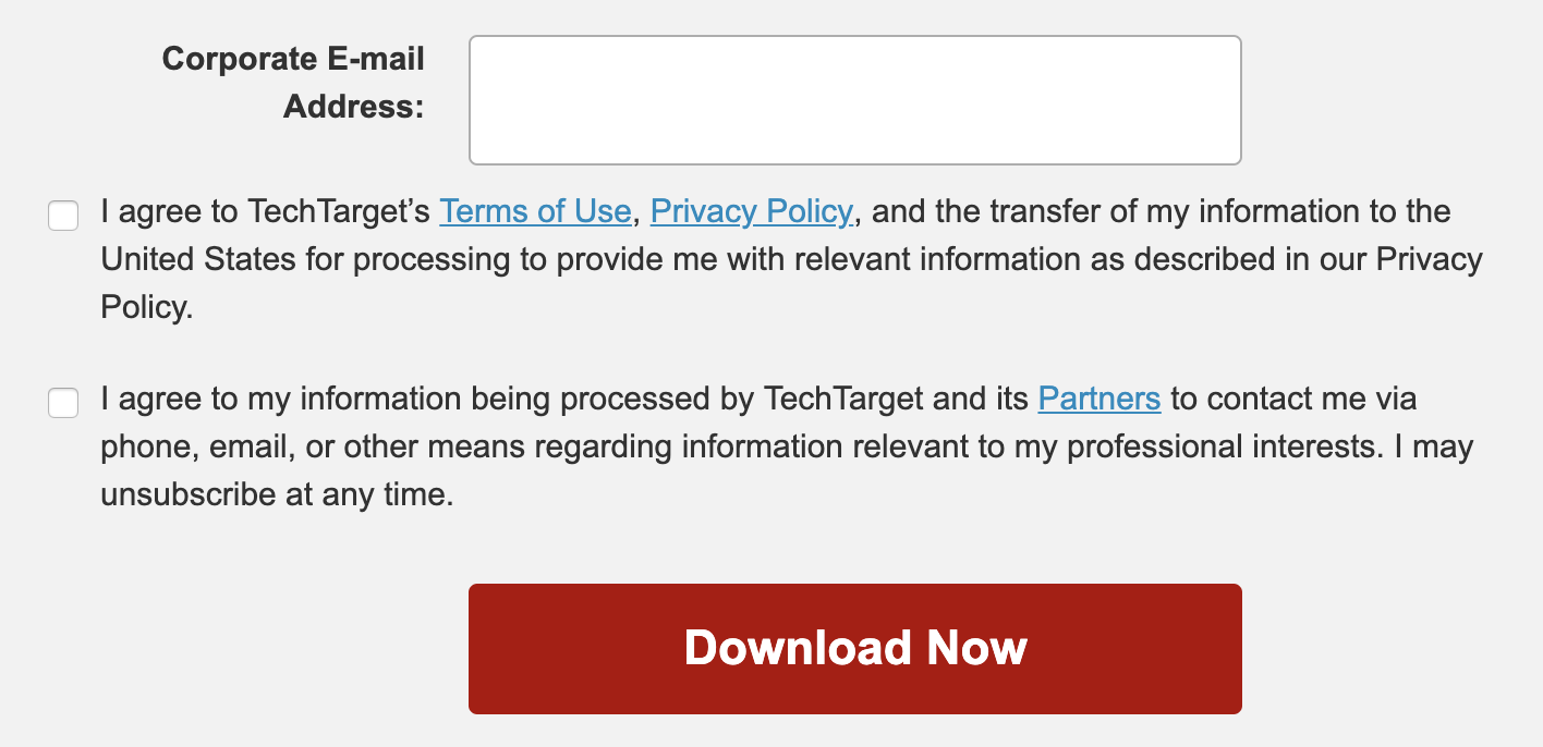 TechTarget privacy consent check boxes. First, "I agree to TechTarget's Terms
of Use, Privacy Policy, and the transfer of my information to the United States
for processing to provide me with relevant information as described in our
Privacy Policy." Second, "I agree to my information being processed by
TechTarget and its Partners to contact me via phone, email, or other means
regarding information relevant to my professional interests. I may unsubscribe
at any time."